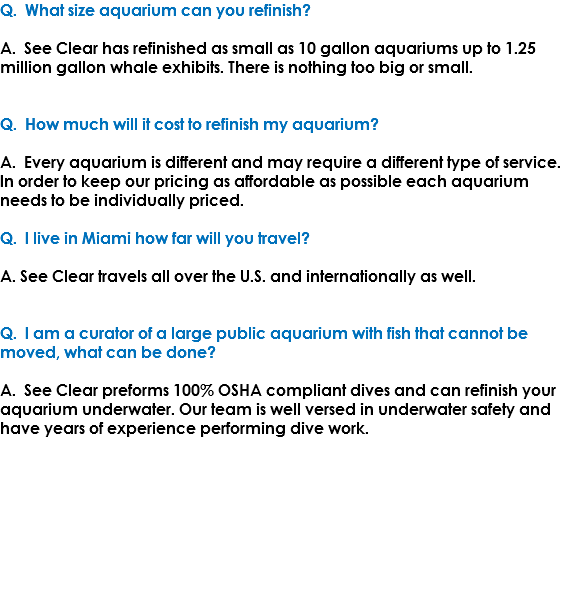 Q. What size aquarium can you refinish? A. See Clear has refinished as small as 10 gallon aquariums up to 1.25 million gallon whale exhibits. There is nothing too big or small. Q. How much will it cost to refinish my aquarium? A. Every aquarium is different and may require a different type of service. In order to keep our pricing as affordable as possible each aquarium needs to be individually priced. Q. I live in Miami how far will you travel? A. See Clear travels all over the U.S. and internationally as well. Q. I am a curator of a large public aquarium with fish that cannot be moved, what can be done? A. See Clear preforms 100% OSHA compliant dives and can refinish your aquarium underwater. Our team is well versed in underwater safety and have years of experience performing dive work. 